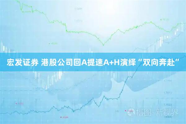 宏发证券 港股公司回A提速A+H演绎“双向奔赴”