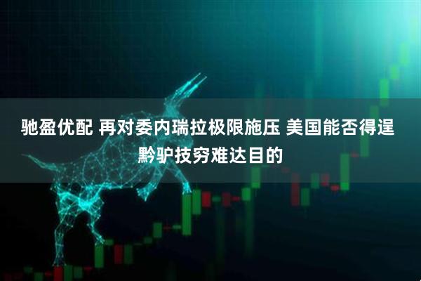 驰盈优配 再对委内瑞拉极限施压 美国能否得逞 黔驴技穷难达目的