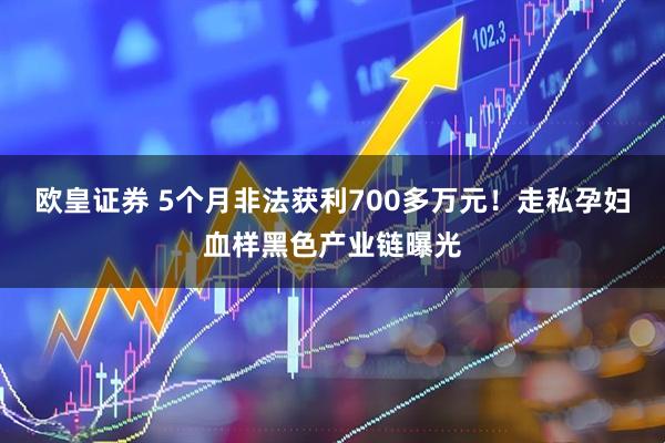 欧皇证券 5个月非法获利700多万元！走私孕妇血样黑色产业链曝光