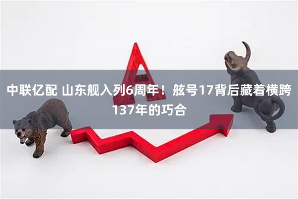 中联亿配 山东舰入列6周年！舷号17背后藏着横跨137年的巧合