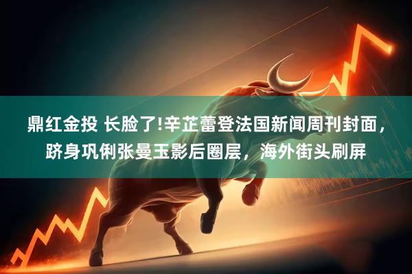 鼎红金投 长脸了!辛芷蕾登法国新闻周刊封面，跻身巩俐张曼玉影后圈层，海外街头刷屏