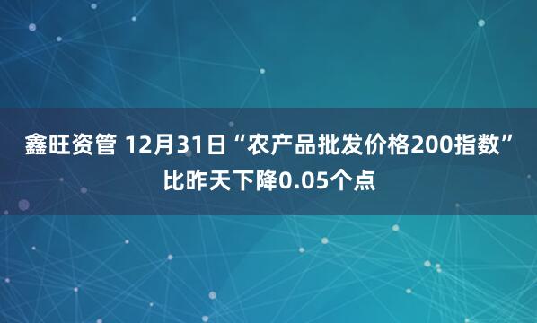 鑫旺资管 12月31日“农产品批发价格200指数”比昨天下降0.05个点