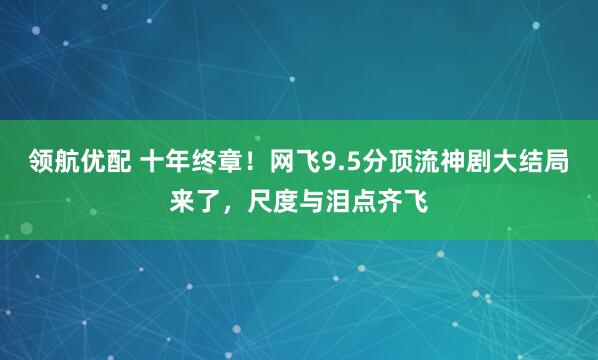 领航优配 十年终章！网飞9.5分顶流神剧大结局来了，尺度与泪点齐飞