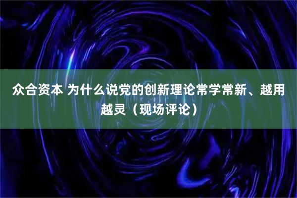 众合资本 为什么说党的创新理论常学常新、越用越灵（现场评论）