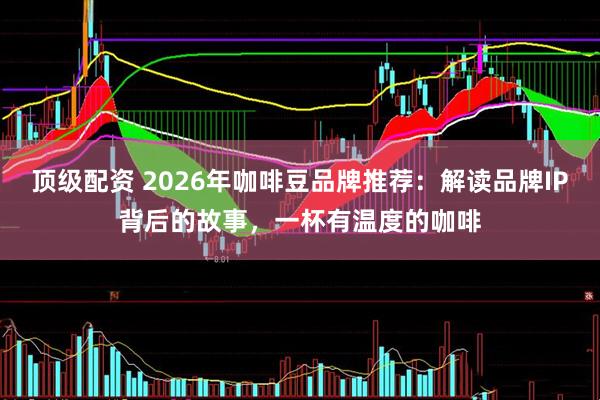 顶级配资 2026年咖啡豆品牌推荐：解读品牌IP背后的故事，一杯有温度的咖啡