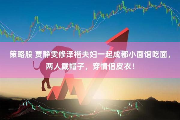 策略股 贾静雯修泽楷夫妇一起成都小面馆吃面，两人戴帽子，穿情侣皮衣！