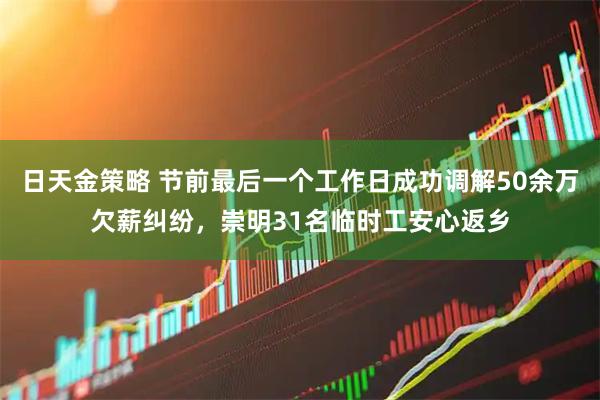 日天金策略 节前最后一个工作日成功调解50余万欠薪纠纷，崇明31名临时工安心返乡
