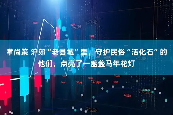 掌尚策 沪郊“老县城”里，守护民俗“活化石”的他们，点亮了一盏盏马年花灯