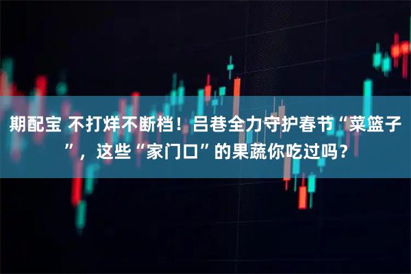 期配宝 不打烊不断档！吕巷全力守护春节“菜篮子”，这些“家门口”的果蔬你吃过吗？