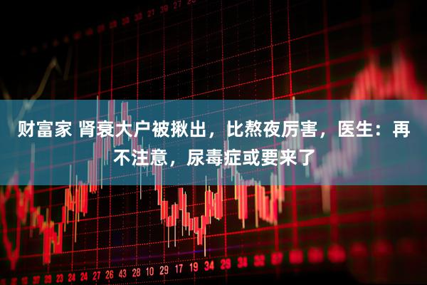 财富家 肾衰大户被揪出，比熬夜厉害，医生：再不注意，尿毒症或要来了