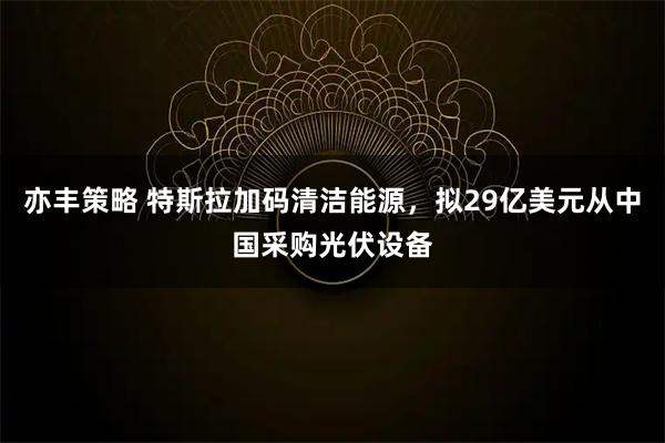 亦丰策略 特斯拉加码清洁能源，拟29亿美元从中国采购光伏设备