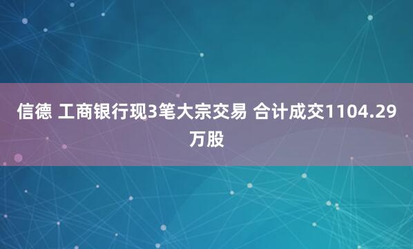 信德 工商银行现3笔大宗交易 合计成交1104.29万股
