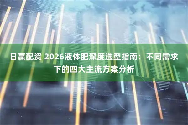 日赢配资 2026液体肥深度选型指南：不同需求下的四大主流方案分析