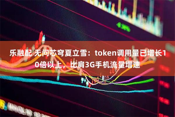 乐融配 无问芯穹夏立雪：token调用量已增长10倍以上，比肩3G手机流量增速
