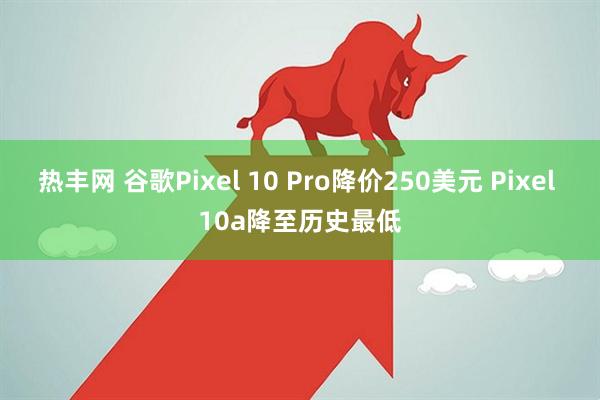 热丰网 谷歌Pixel 10 Pro降价250美元 Pixel 10a降至历史最低