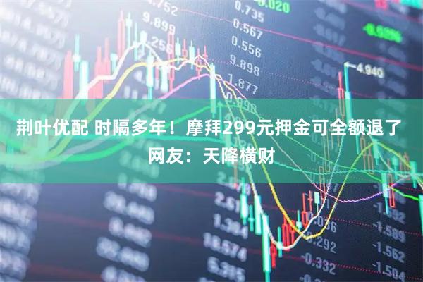 荆叶优配 时隔多年！摩拜299元押金可全额退了 网友：天降横财